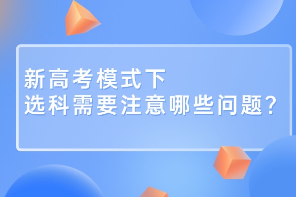 新高考模式下，选科需要注意哪些问题？
