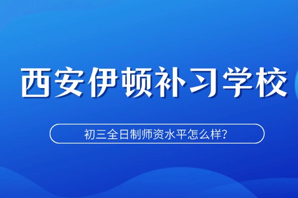 初三去补习学校怎么样？西安伊顿补习学校的初三全日制师资水平怎么样？