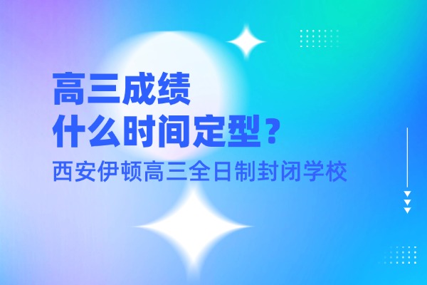 高三成绩什么时间定型？西安伊顿高三全日制封闭学校