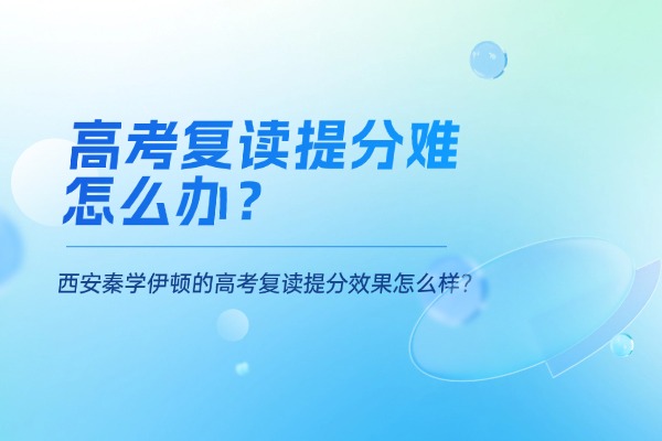 高考复读提分难怎么办？西安秦学伊顿的高考复读提分效果怎么样？
