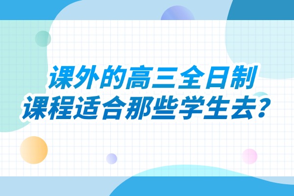课外的高三全日制课程适合那些学生去？西安伊顿补习学校怎么样？
