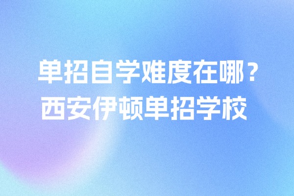 单招自学难度在哪？选择西安伊顿单招学校的优势