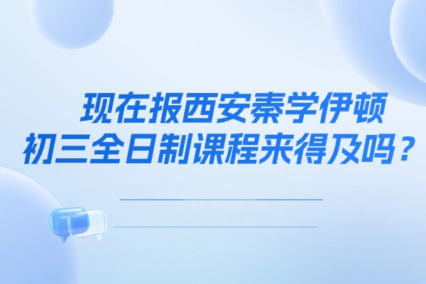 现在报西安秦学伊顿的初三全日制课程来得及吗？课程教学到底怎么样？