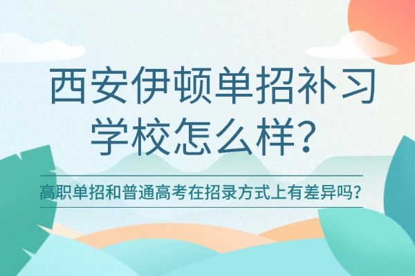 西安伊顿单招补习学校怎么样？高职单招和普通高考在招录方式上有差异吗？