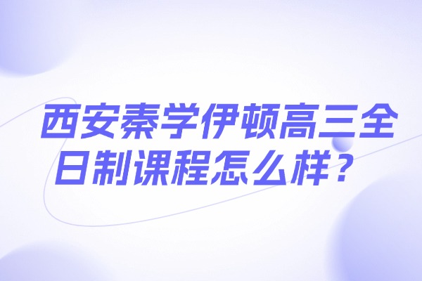 西安秦学伊顿高三全日制课程怎么样？高三复习重点有哪些?
