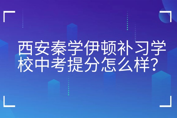 西安秦学伊顿补习学校中考提分怎么样？去中考全日制补习学校的4大优势
