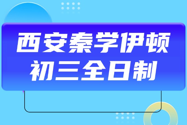 西安秦学伊顿初三全日制怎么样？中考成绩提高攻略